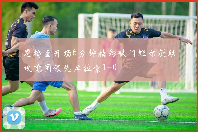 恩梅查开场6分钟精彩破门维尔茨助攻德国领先库拉索1-0