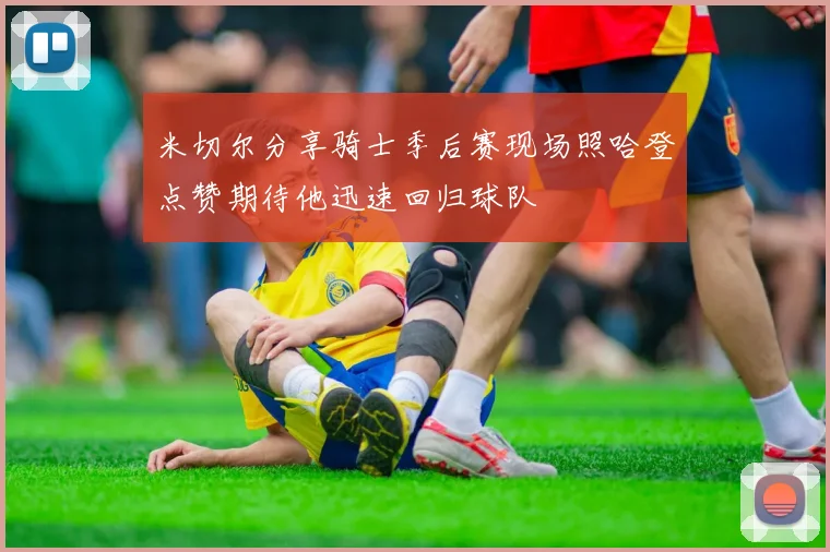 米切尔分享骑士季后赛现场照哈登点赞期待他迅速回归球队