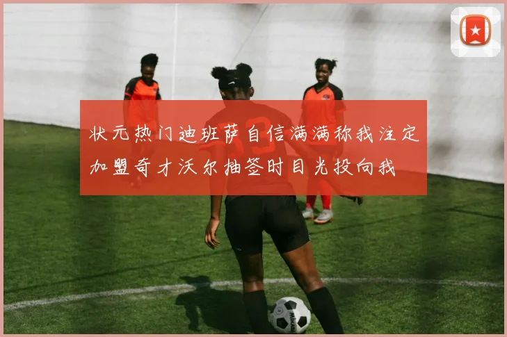 状元热门迪班萨自信满满称我注定加盟奇才沃尔抽签时目光投向我