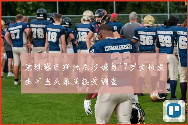 意媒曝巴斯托尼涉嫌与17岁女性发生不当关系正接受调查
