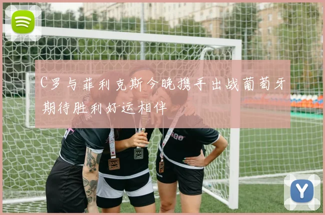 C罗与菲利克斯今晚携手出战葡萄牙期待胜利好运相伴