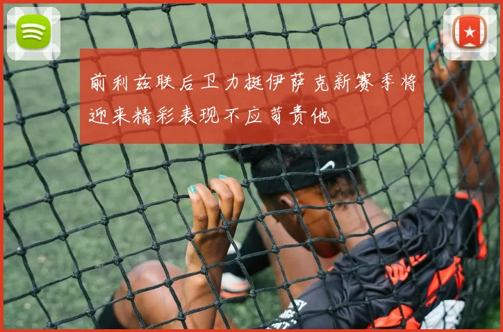 前利兹联后卫力挺伊萨克新赛季将迎来精彩表现不应苛责他