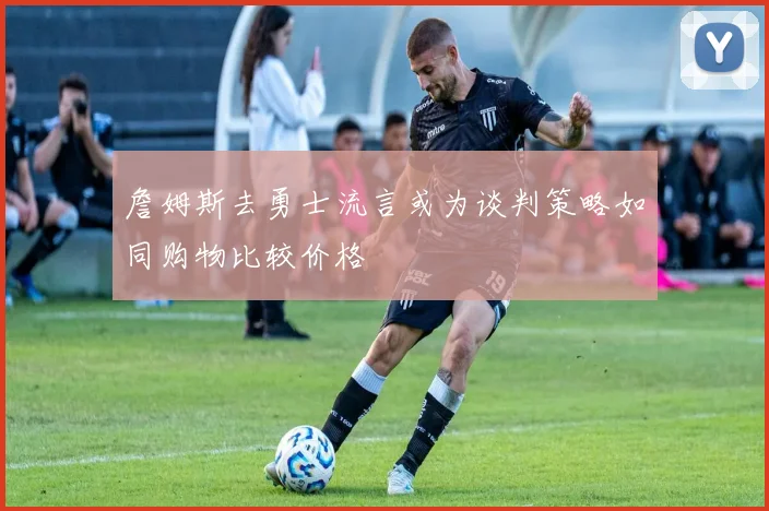 詹姆斯去勇士流言或为谈判策略如同购物比较价格