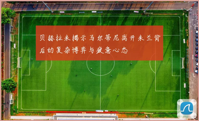 贝赫拉米揭示马尔蒂尼离开米兰背后的复杂博弈与疲惫心态