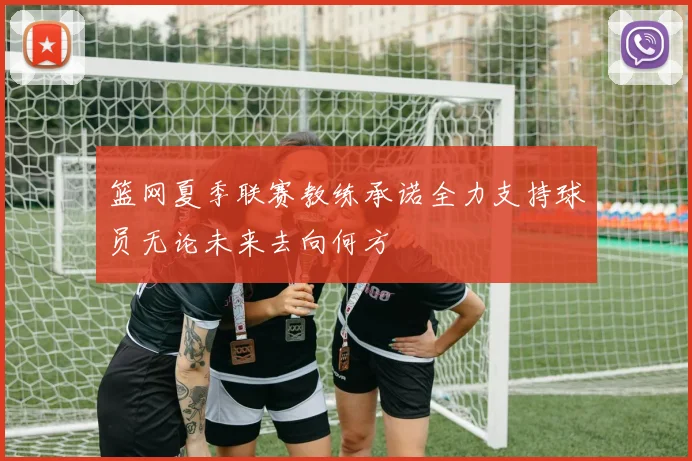 篮网夏季联赛教练承诺全力支持球员无论未来去向何方