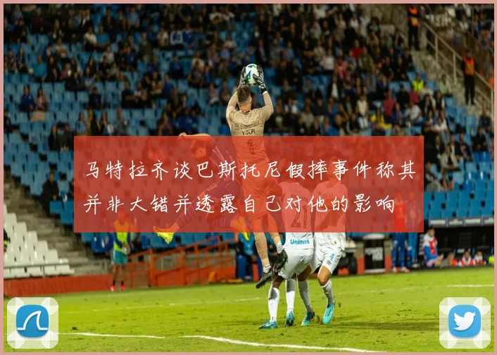 马特拉齐谈巴斯托尼假摔事件称其并非大错并透露自己对他的影响