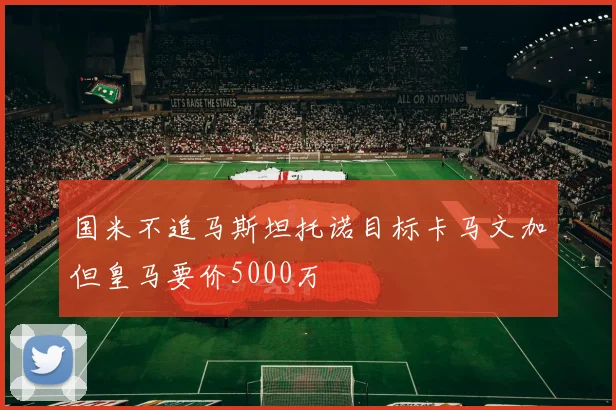国米不追马斯坦托诺目标卡马文加但皇马要价5000万