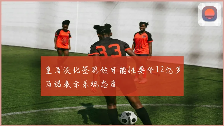 皇马淡化签恩佐可能性要价12亿罗马诺表示乐观态度